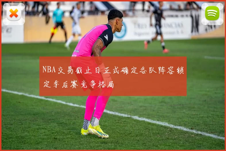 NBA交易截止日正式确定各队阵容锁定季后赛竞争格局