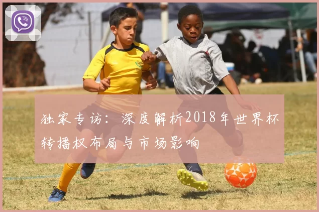 独家专访:深度解析2018年世界杯转播权布局与市场影响