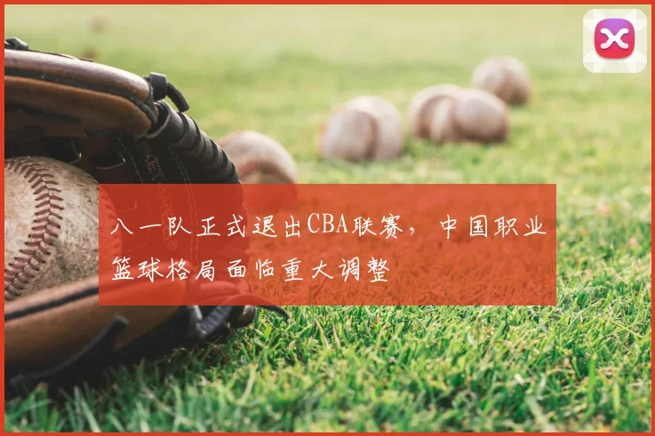 八一队正式退出CBA联赛，中国职业篮球格局面临重大调整