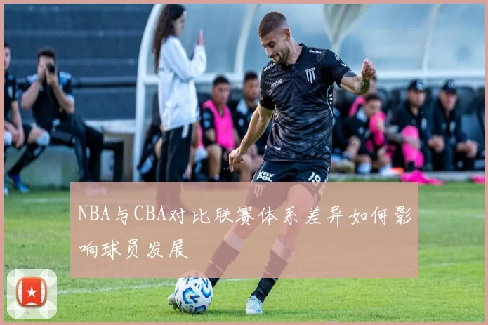 NBA与CBA对比联赛体系差异如何影响球员发展