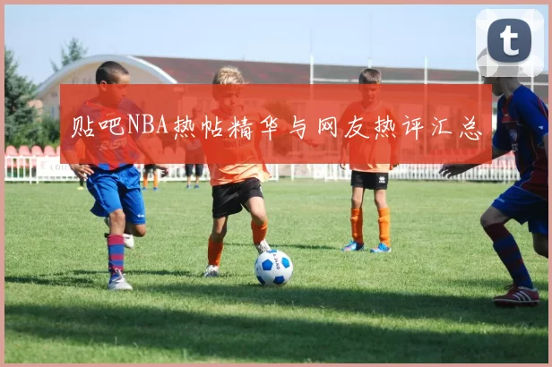 贴吧NBA热帖精华与网友热评汇总