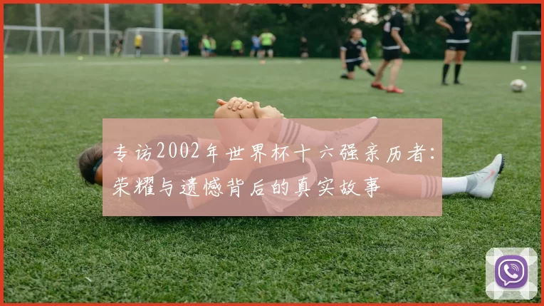 专访2002年世界杯十六强亲历者:荣耀与遗憾背后的真实故事