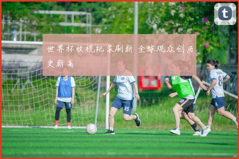 世界杯收视纪录刷新 全球观众创历史新高