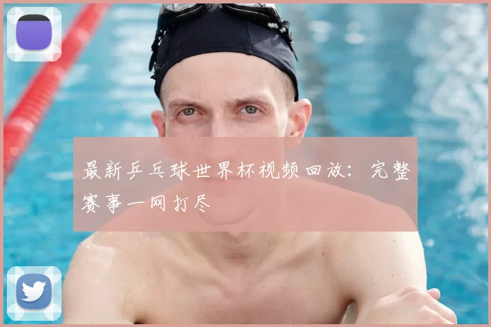 最新乒乓球世界杯视频回放：完整赛事一网打尽