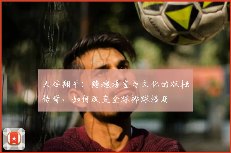 大谷翔平：跨越语言与文化的双栖传奇，如何改变全球棒球格局