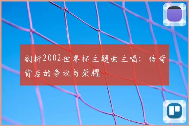剖析2002世界杯主题曲主唱:传奇背后的争议与荣耀