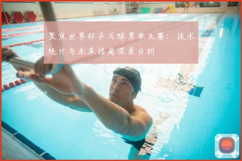 聚焦世界杯乒乓球男单决赛:技术统计与未来格局深度分析