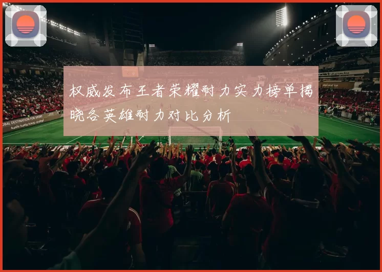 权威发布王者荣耀耐力实力榜单揭晓各英雄耐力对比分析