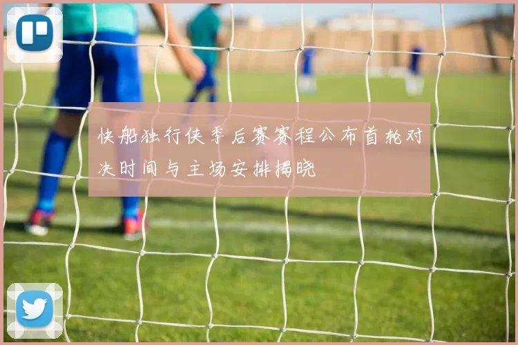 快船独行侠季后赛赛程公布首轮对决时间与主场安排揭晓