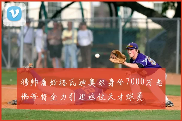 穆帅看好格瓦迪奥尔身价7000万老佛爷将全力引进这位天才球员