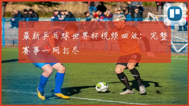 最新乒乓球世界杯视频回放:完整赛事一网打尽