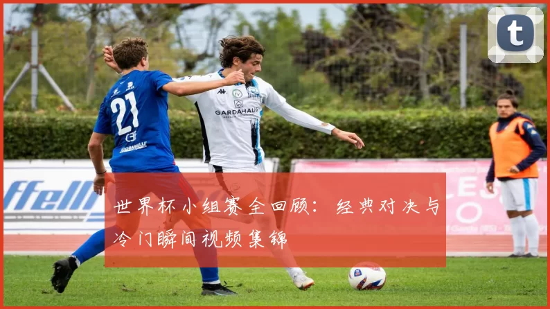 世界杯小组赛全回顾：经典对决与冷门瞬间视频集锦