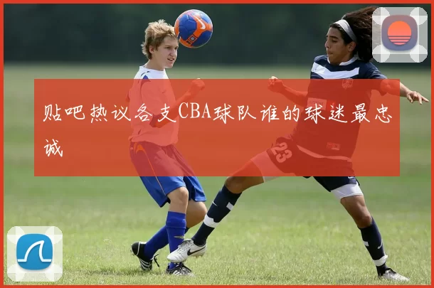 贴吧热议各支CBA球队谁的球迷最忠诚