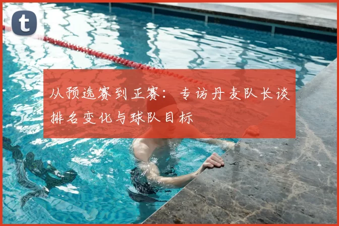 从预选赛到正赛:专访丹麦队长谈排名变化与球队目标