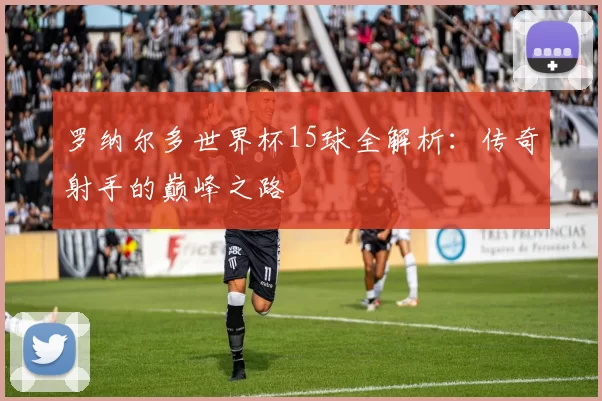 罗纳尔多世界杯15球全解析:传奇射手的巅峰之路