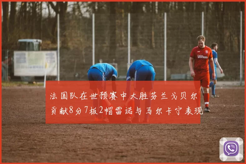 法国队在世预赛中大胜芬兰戈贝尔贡献8分7板2帽雷诺与马尔卡宁表现抢眼