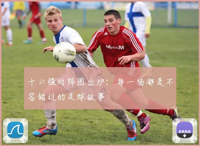十六强对阵图出炉:每一场都是不容错过的足球故事