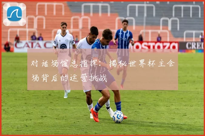 对话场馆总指挥：揭秘世界杯主会场背后的运营挑战