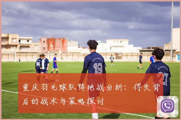 重庆羽毛球队阵地战分析：得失背后的战术与策略探讨