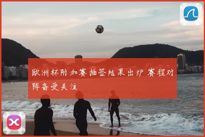 欧洲杯附加赛抽签结果出炉 赛程对阵备受关注