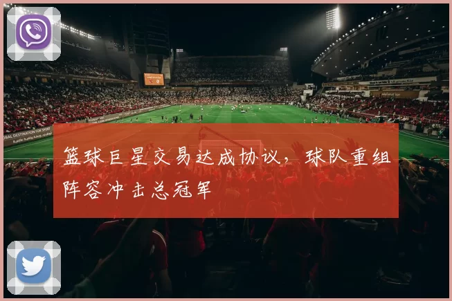篮球巨星交易达成协议，球队重组阵容冲击总冠军
