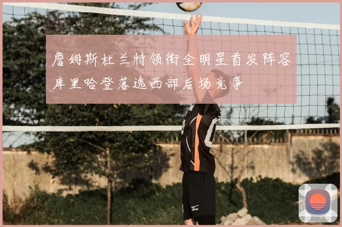 詹姆斯杜兰特领衔全明星首发阵容库里哈登落选西部后场竞争