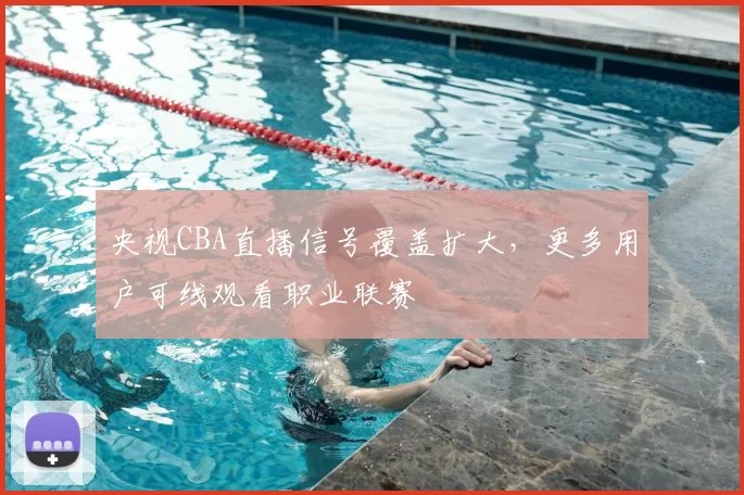 央视CBA直播信号覆盖扩大，更多用户可线观看职业联赛