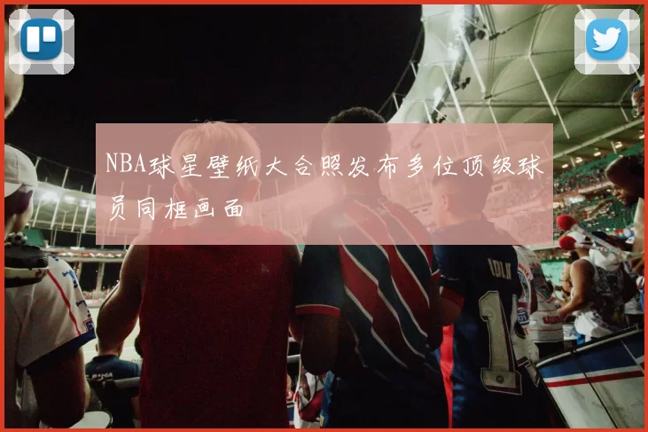 NBA球星壁纸大合照发布多位顶级球员同框画面