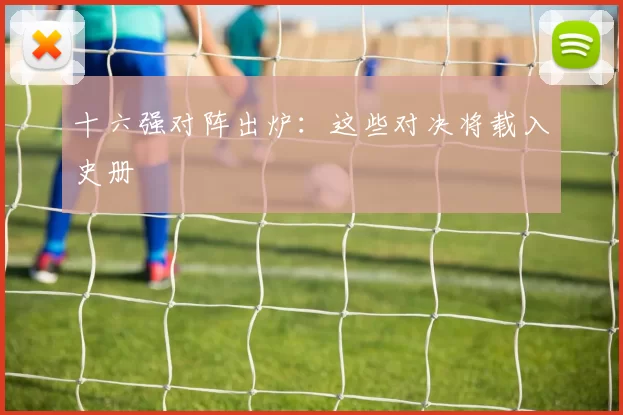 十六强对阵出炉:这些对决将载入史册