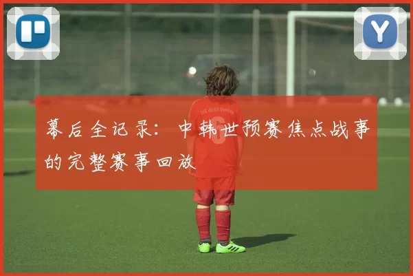 幕后全记录：中韩世预赛焦点战事的完整赛事回放