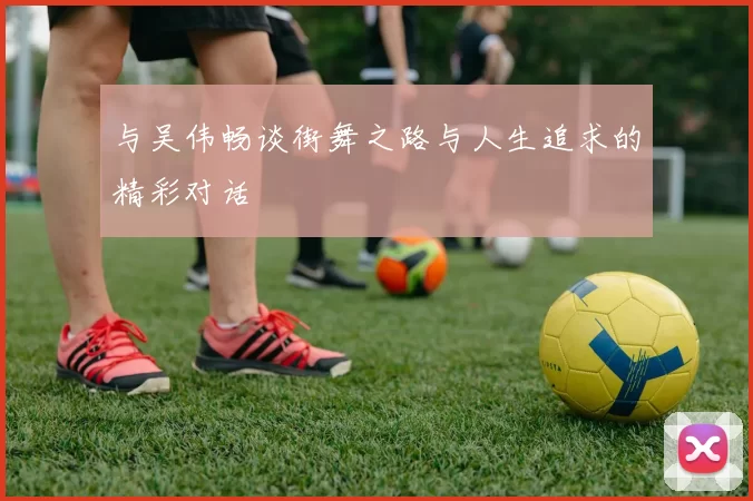 与吴伟畅谈街舞之路与人生追求的精彩对话