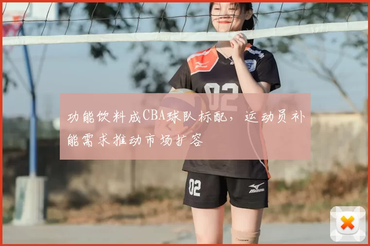 功能饮料成CBA球队标配，运动员补能需求推动市场扩容