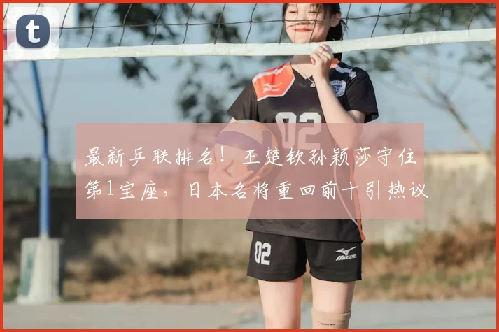 最新乒联排名!王楚钦孙颖莎守住第1宝座,日本名将重回前十引热议!