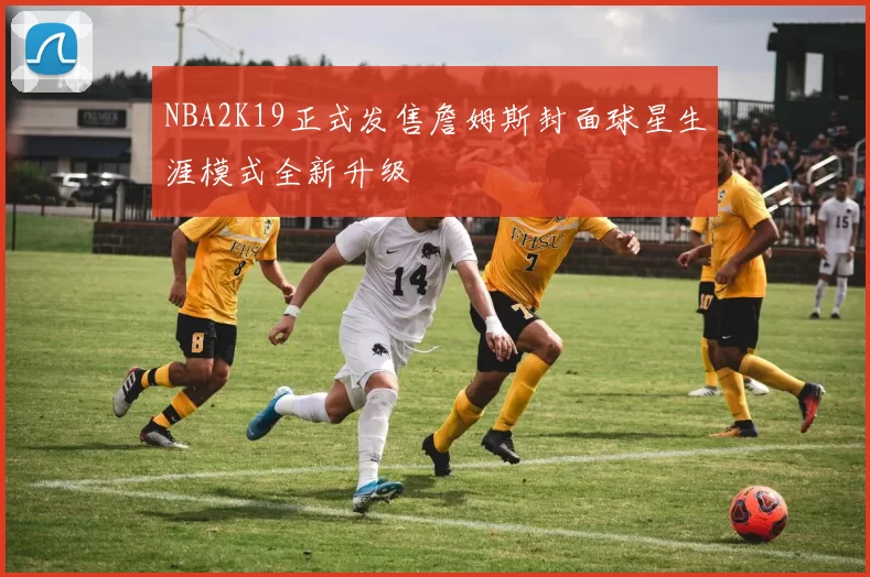 NBA2K19正式发售詹姆斯封面球星生涯模式全新升级