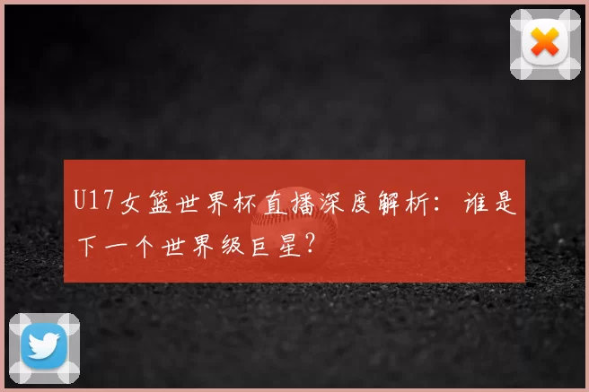 U17女篮世界杯直播深度解析:谁是下一个世界级巨星?