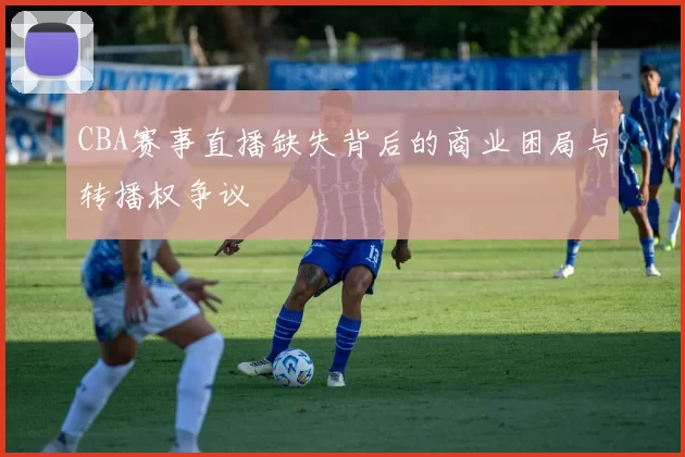 CBA赛事直播缺失背后的商业困局与转播权争议