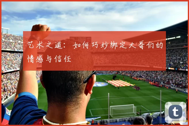 艺术之道：如何巧妙绑定大哥们的情感与信任