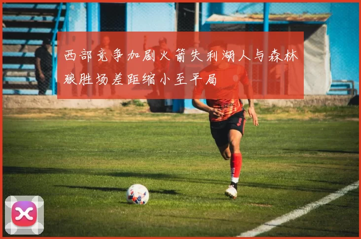 西部竞争加剧火箭失利湖人与森林狼胜场差距缩小至平局