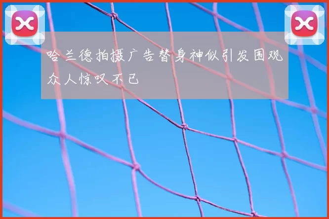 哈兰德拍摄广告替身神似引发围观众人惊叹不已
