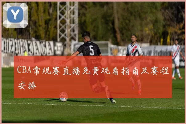 CBA常规赛直播免费观看指南及赛程安排