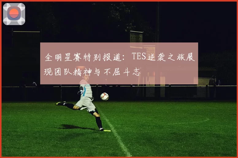 全明星赛特别报道:TES逆袭之旅展现团队精神与不屈斗志