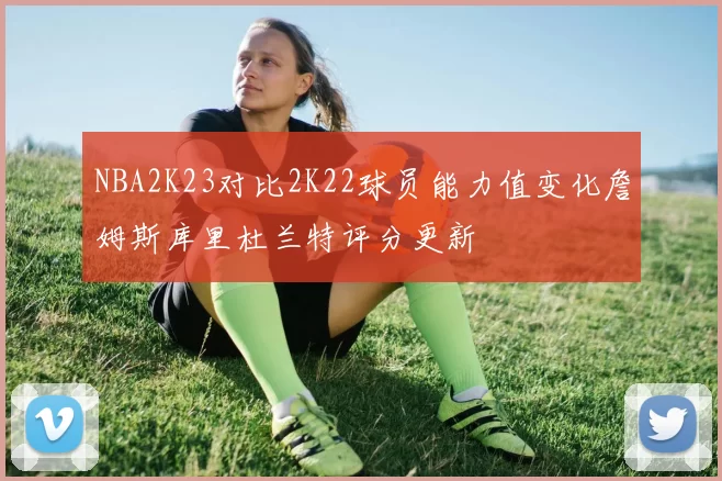 NBA2K23对比2K22球员能力值变化詹姆斯库里杜兰特评分更新