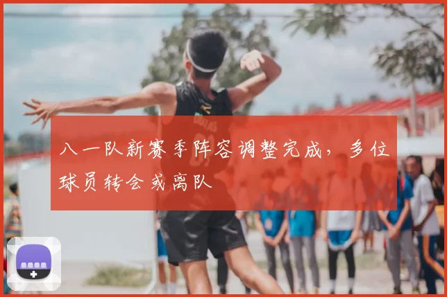 八一队新赛季阵容调整完成，多位球员转会或离队