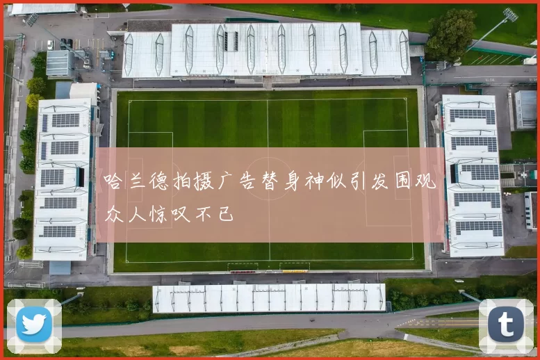 哈兰德拍摄广告替身神似引发围观众人惊叹不已