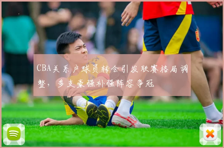 CBA关系户球员转会引发联赛格局调整，多支豪强补强阵容争冠