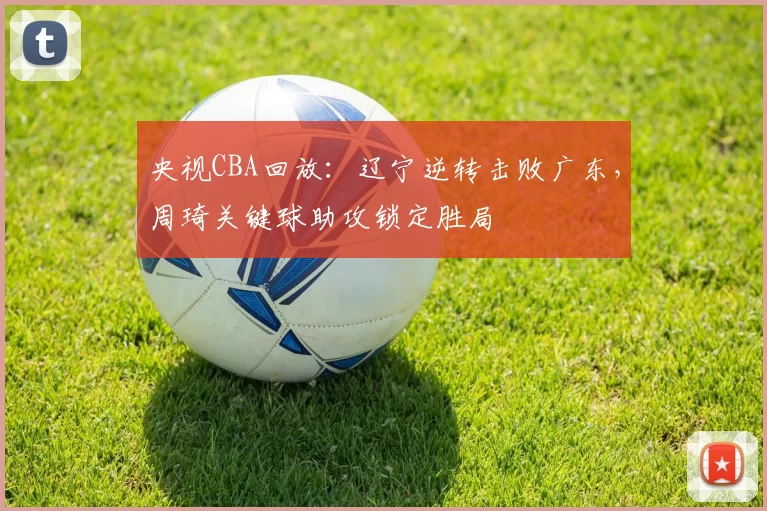 央视CBA回放：辽宁逆转击败广东，周琦关键球助攻锁定胜局