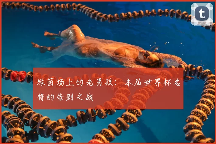 绿茵场上的老男孩：本届世界杯名将的告别之战