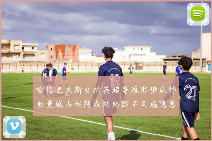 哈格里夫斯分析英超争冠形势瓜帅助曼城占优阿森纳经验不足成隐患