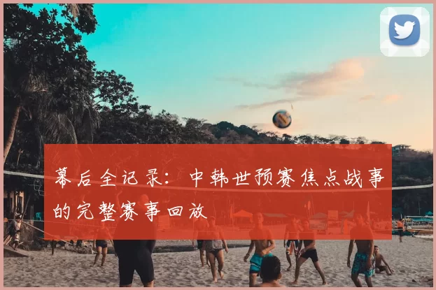 幕后全记录:中韩世预赛焦点战事的完整赛事回放