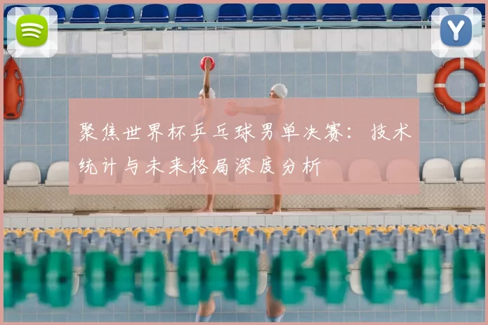 聚焦世界杯乒乓球男单决赛:技术统计与未来格局深度分析